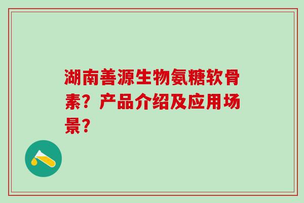 湖南善源生物氨糖软骨素?产品介绍及应用场景? 湖南善源生物氨糖软骨素?产品介绍及应用场景?