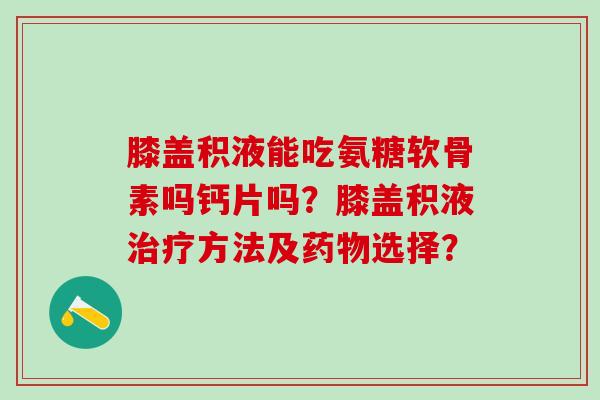 膝盖积液能吃氨糖软骨素吗钙片吗？膝盖积液治疗方法及药物选择？