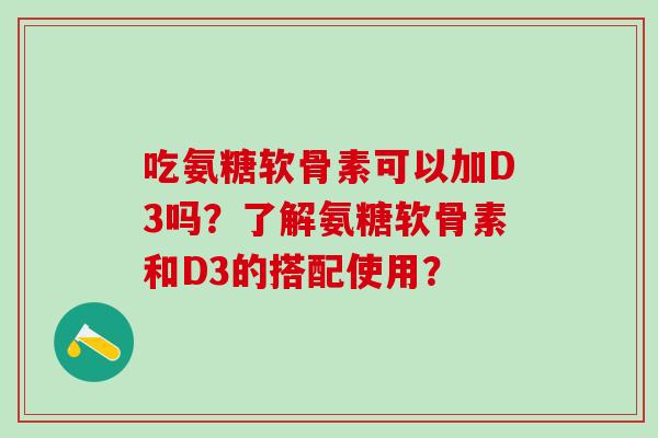 吃氨糖软骨素可以加D3吗？了解氨糖软骨素和D3的搭配使用？