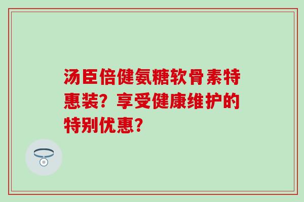 汤臣倍健氨糖软骨素特惠装？享受健康维护的特别优惠？