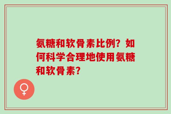 氨糖和软骨素比例？如何科学合理地使用氨糖和软骨素？
