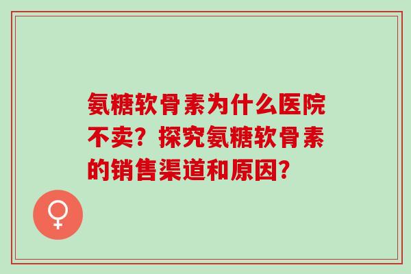 氨糖软骨素为什么医院不卖？探究氨糖软骨素的销售渠道和原因？