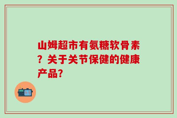 山姆超市有氨糖软骨素？关于关节保健的健康产品？