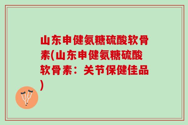 山东申健氨糖硫酸软骨素(山东申健氨糖硫酸软骨素：关节保健佳品)