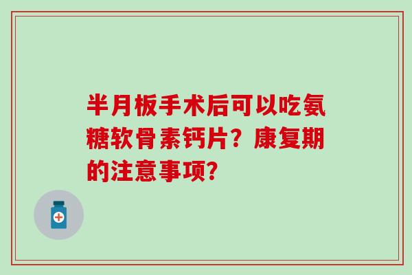 半月板手术后可以吃氨糖软骨素钙片？康复期的注意事项？
