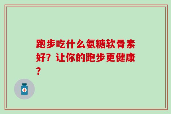 跑步吃什么氨糖软骨素好？让你的跑步更健康？