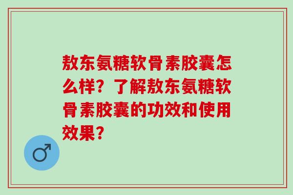 敖东氨糖软骨素胶囊怎么样？了解敖东氨糖软骨素胶囊的功效和使用效果？