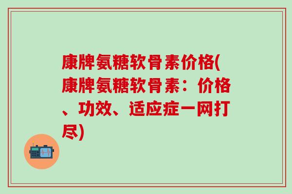 康牌氨糖软骨素价格(康牌氨糖软骨素：价格、功效、适应症一网打尽)