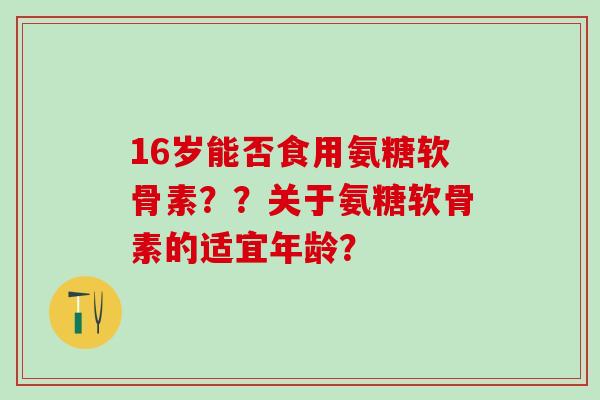 16岁能否食用氨糖软骨素？？关于氨糖软骨素的适宜年龄？