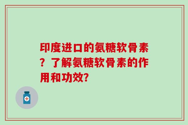 印度进口的氨糖软骨素?了解氨糖软骨素的作用和功效? 印度进口的氨糖软骨素?了解氨糖软骨素的作用和功效?