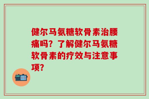 健尔马氨糖软骨素治腰痛吗？了解健尔马氨糖软骨素的疗效与注意事项？
