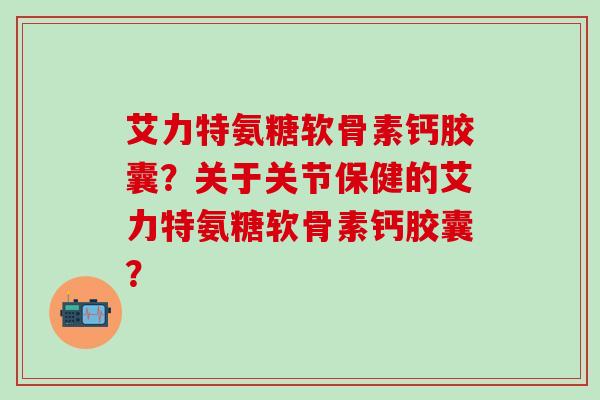 艾力特氨糖软骨素钙胶囊？关于关节保健的艾力特氨糖软骨素钙胶囊？