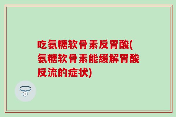 吃氨糖软骨素反胃酸(氨糖软骨素能缓解胃酸反流的症状)