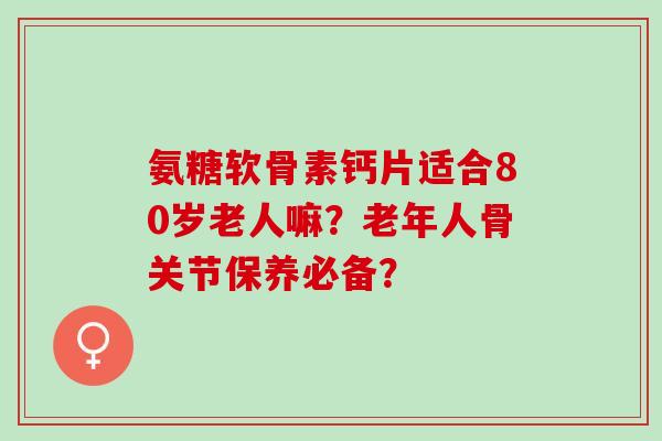 氨糖软骨素钙片适合80岁老人嘛？老年人骨关节保养必备？