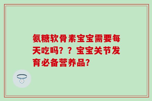 氨糖软骨素宝宝需要每天吃吗？？宝宝关节发育必备营养品？
