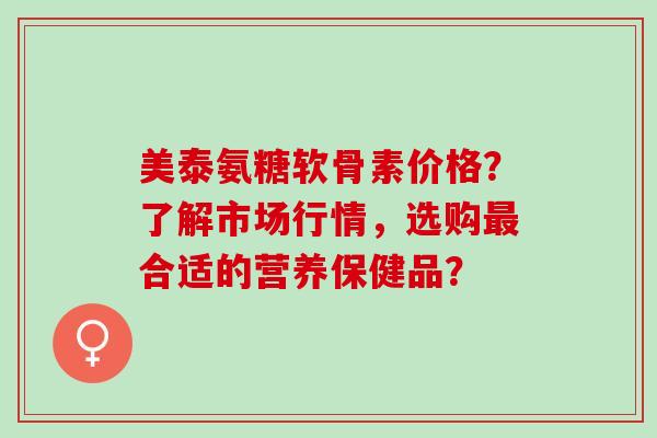 美泰氨糖软骨素价格？了解市场行情，选购合适的营养保健品？