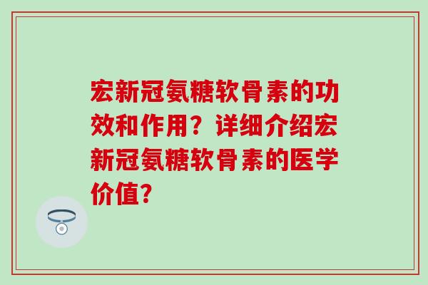 宏新冠氨糖软骨素的功效和作用？详细介绍宏新冠氨糖软骨素的医学价值？