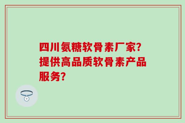 四川氨糖软骨素厂家？提供高品质软骨素产品服务？