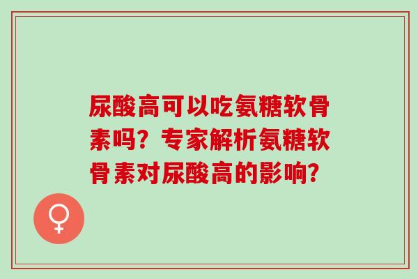 尿酸高可以吃氨糖软骨素吗？专家解析氨糖软骨素对尿酸高的影响？