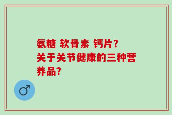 氨糖 软骨素 钙片？关于关节健康的三种营养品？