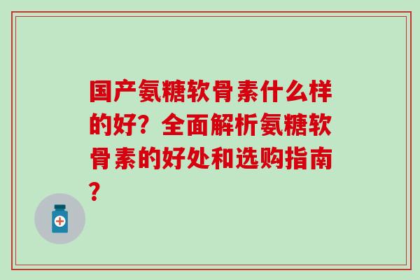 国产氨糖软骨素什么样的好？全面解析氨糖软骨素的好处和选购指南？