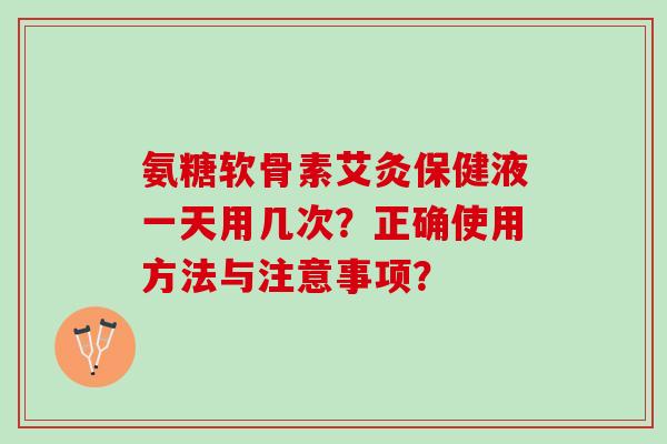 氨糖软骨素艾灸保健液一天用几次？正确使用方法与注意事项？