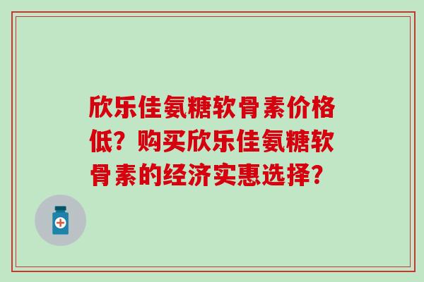 欣乐佳氨糖软骨素价格低？购买欣乐佳氨糖软骨素的经济实惠选择？