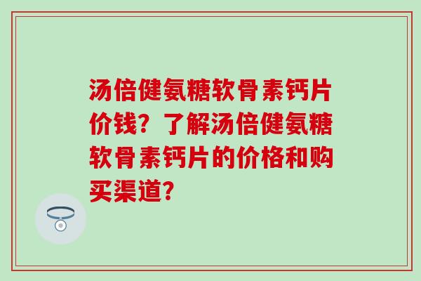 汤倍健氨糖软骨素钙片价钱？了解汤倍健氨糖软骨素钙片的价格和购买渠道？