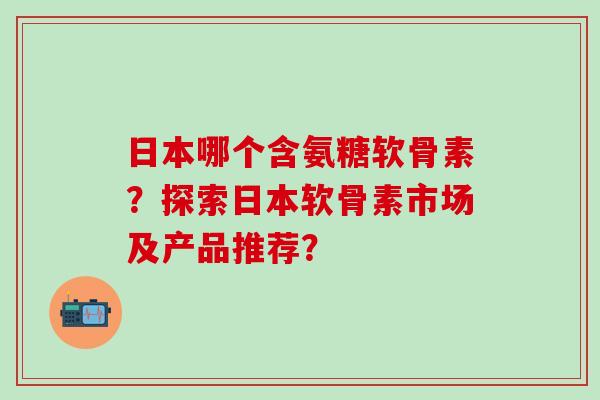 日本哪个含氨糖软骨素?探索日本软骨素市场及产品推荐? 日本哪个含氨糖软骨素?探索日本软骨素市场及产品推荐?