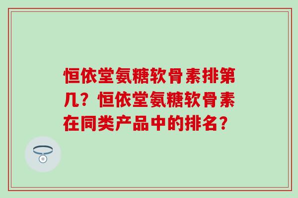 恒依堂氨糖软骨素排第几？恒依堂氨糖软骨素在同类产品中的排名？