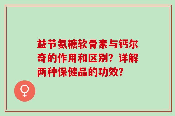 益节氨糖软骨素与钙尔奇的作用和区别？详解两种保健品的功效？