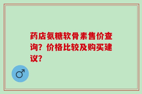 药店氨糖软骨素售价查询？价格比较及购买建议？