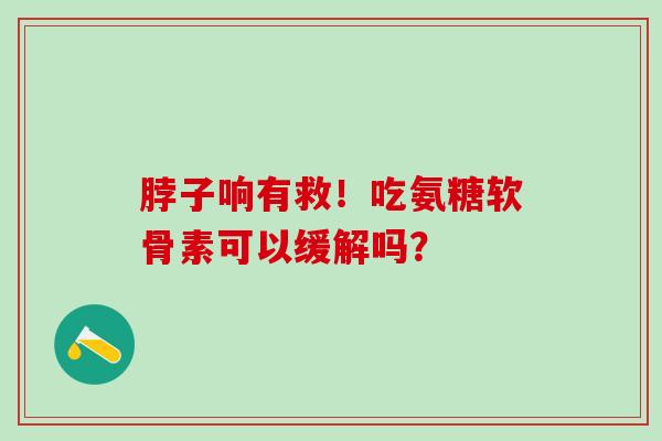脖子响有救！吃氨糖软骨素可以缓解吗？