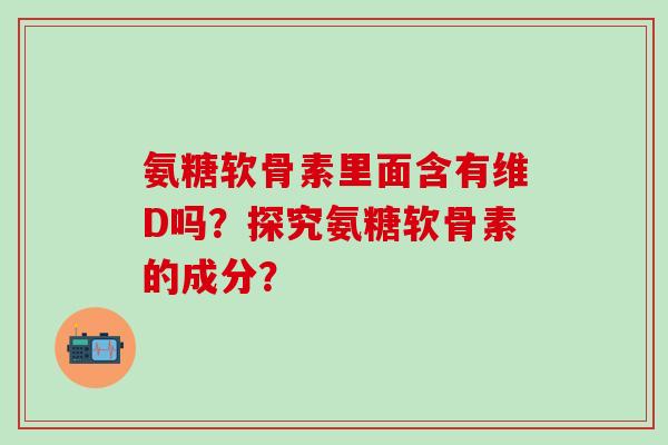 氨糖软骨素里面含有维D吗？探究氨糖软骨素的成分？