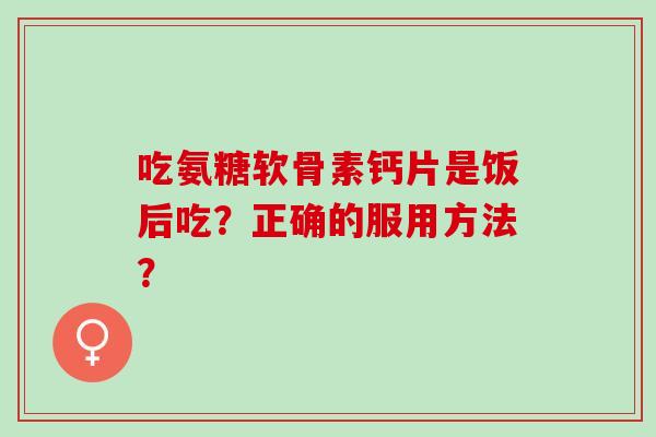 吃氨糖软骨素钙片是饭后吃？正确的服用方法？