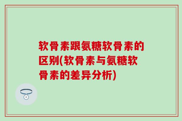 软骨素跟氨糖软骨素的区别(软骨素与氨糖软骨素的差异分析)