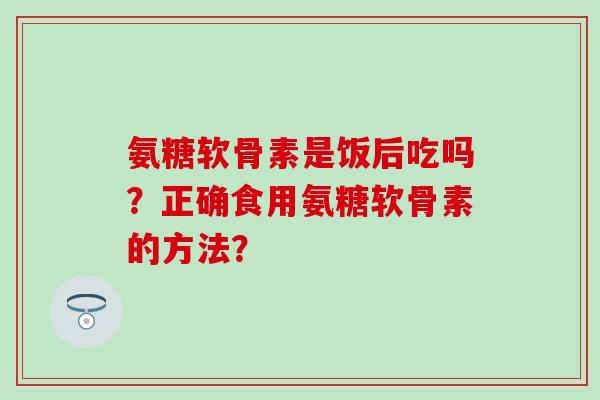 氨糖软骨素是饭后吃吗？正确食用氨糖软骨素的方法？