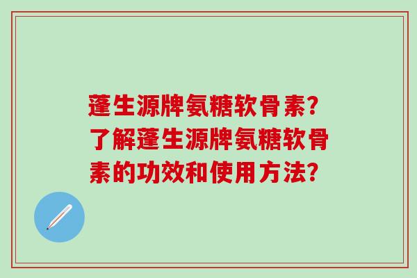 蓬生源牌氨糖软骨素?了解蓬生源牌氨糖软骨素的功效和使用方法? 蓬生源牌氨糖软骨素?了解蓬生源牌氨糖软骨素的功效和使用方法?