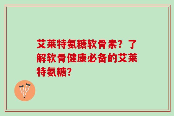 艾莱特氨糖软骨素？了解软骨健康必备的艾莱特氨糖？