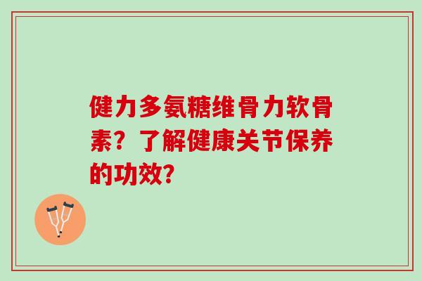 健力多氨糖维骨力软骨素？了解健康关节保养的功效？