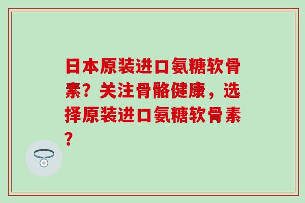 日本原装进口氨糖软骨素?关注骨骼健康,选择原装进口氨糖软骨素? 日本原装进口氨糖软骨素?关注骨骼健康,选择原装进口氨糖软骨素?