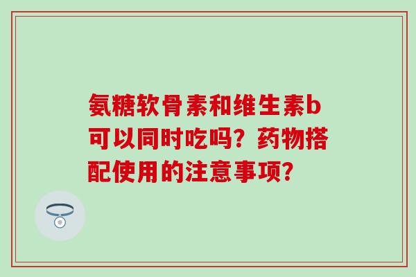 氨糖软骨素和维生素b可以同时吃吗？药物搭配使用的注意事项？