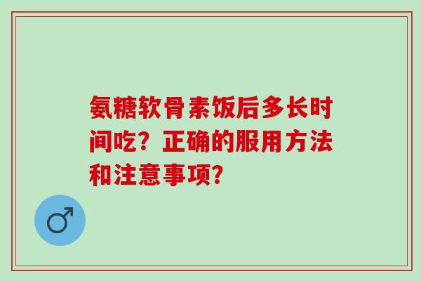 氨糖软骨素饭后多长时间吃？正确的服用方法和注意事项？