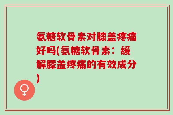 氨糖软骨素对膝盖疼痛好吗(氨糖软骨素：缓解膝盖疼痛的有效成分)
