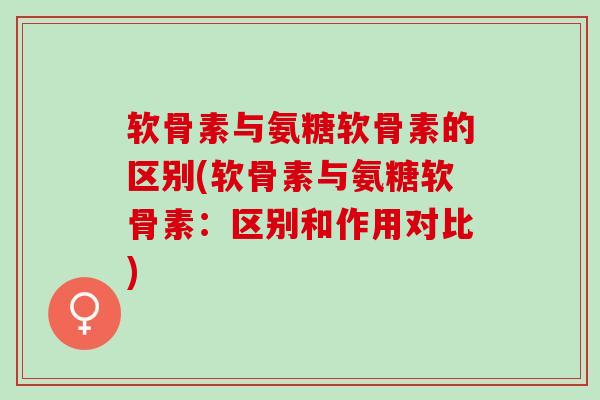 软骨素与氨糖软骨素的区别(软骨素与氨糖软骨素：区别和作用对比)