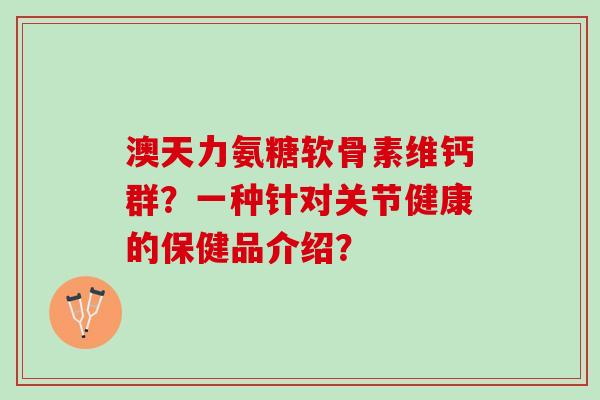 澳天力氨糖软骨素维钙群?一种针对关节健康的保健品介绍? 澳天力氨糖软骨素维钙群?一种针对关节健康的保健品介绍?