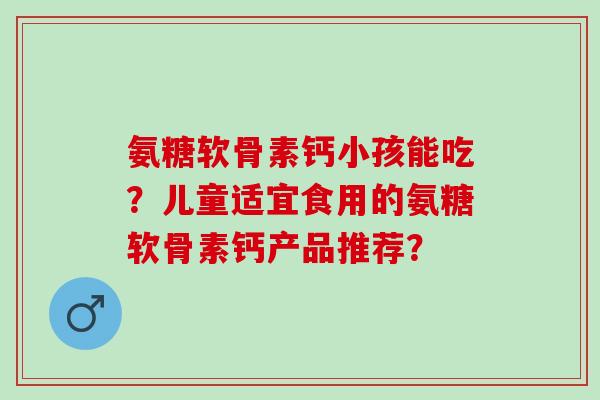 氨糖软骨素钙小孩能吃？儿童适宜食用的氨糖软骨素钙产品推荐？