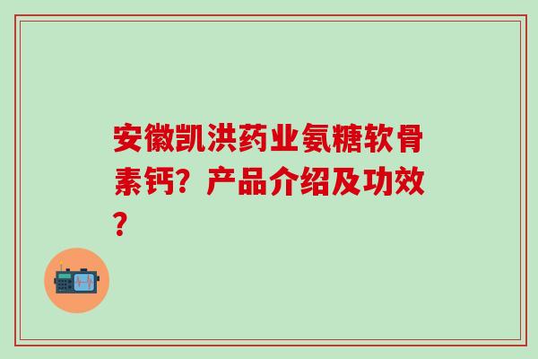 安徽凯洪药业氨糖软骨素钙？产品介绍及功效？