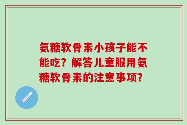 氨糖软骨素小孩子能不能吃？解答儿童服用氨糖软骨素的注意事项？