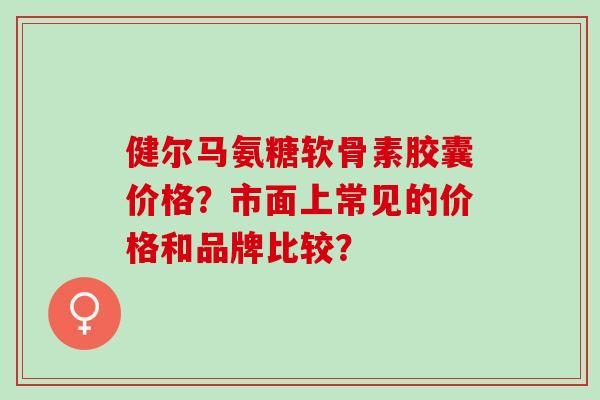 健尔马氨糖软骨素胶囊价格？市面上常见的价格和品牌比较？